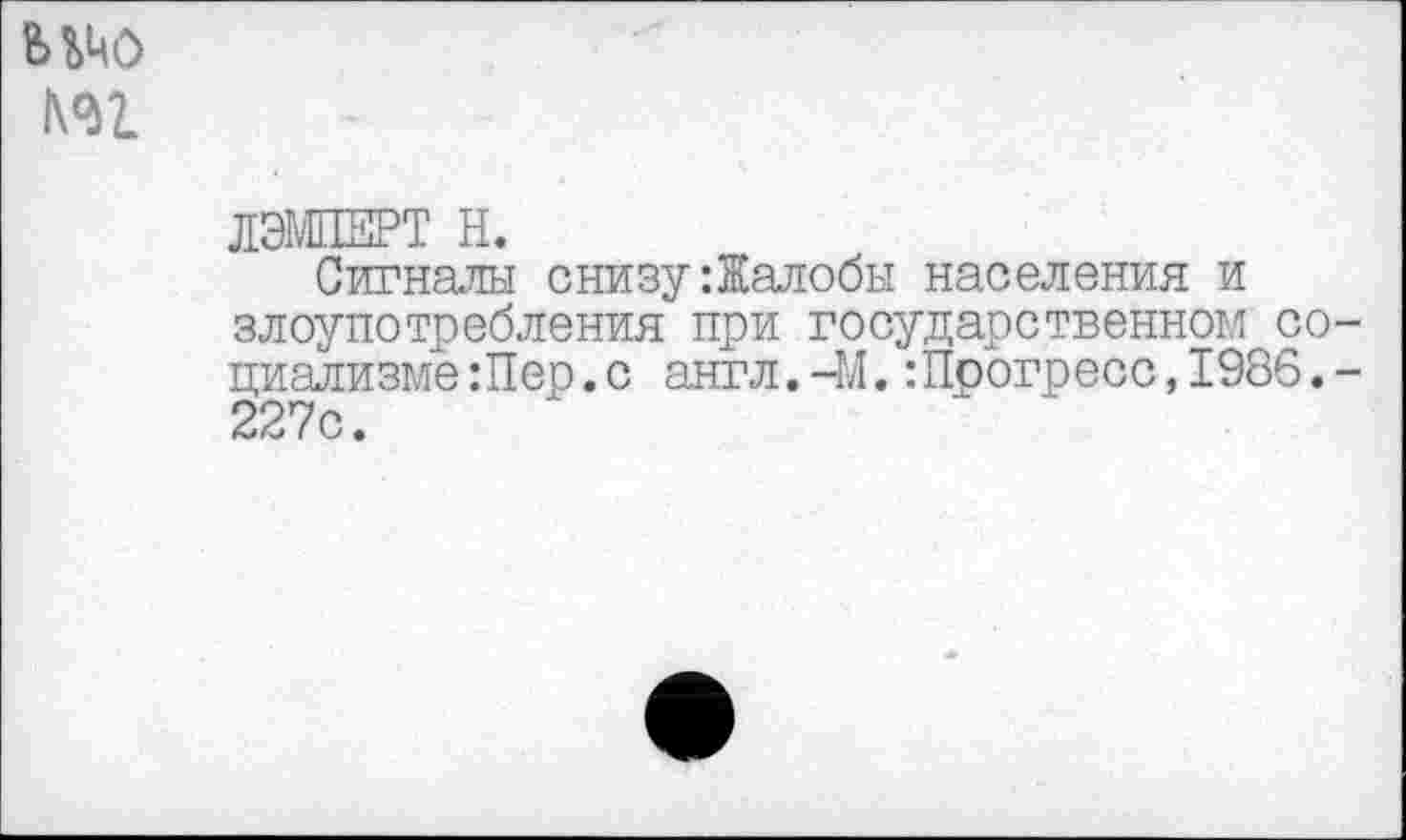 ﻿ицо
№1
ЛЭМПЕРТ Н.
Сигналы снизу:Жалобы населения и злоупотребления при государственном социализме Лер. с англ.-М.:Прогресс,1986.-227с.